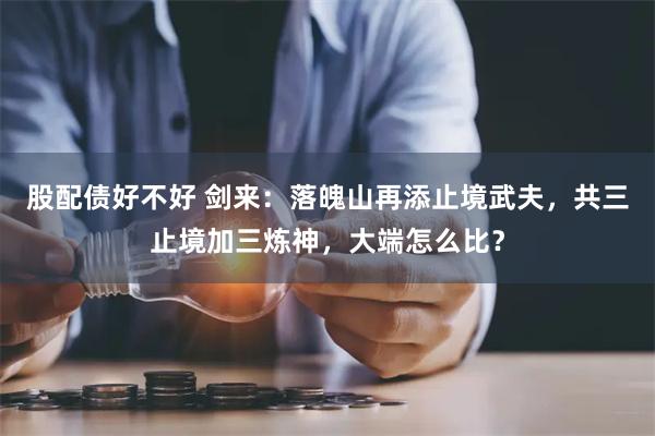 股配债好不好 剑来：落魄山再添止境武夫，共三止境加三炼神，大端怎么比？