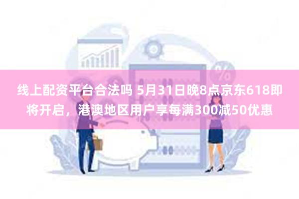 线上配资平台合法吗 5月31日晚8点京东618即将开启，港澳地区用户享每满300减50优惠