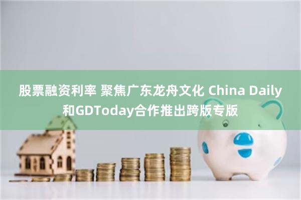 股票融资利率 聚焦广东龙舟文化 China Daily和GDToday合作推出跨版专版