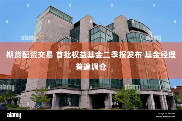 期货配资交易 首批权益基金二季报发布 基金经理普遍调仓