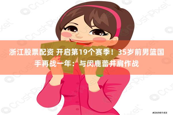 浙江股票配资 开启第19个赛季！35岁前男篮国手再战一年：与