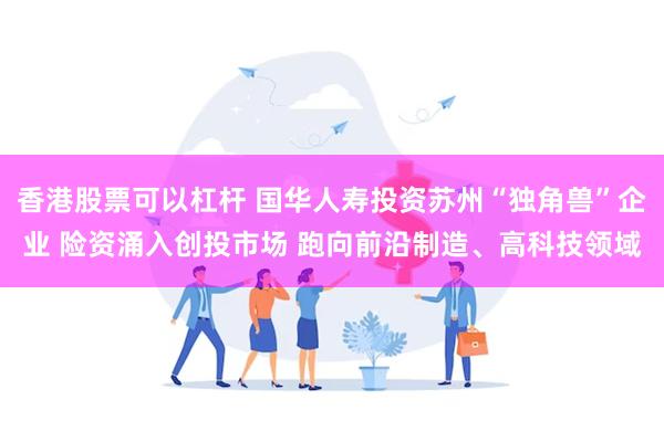 香港股票可以杠杆 国华人寿投资苏州“独角兽”企业 险资涌入创