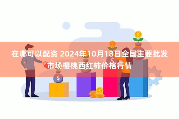 在哪可以配资 2024年10月18日全国主要批发市场樱桃西红