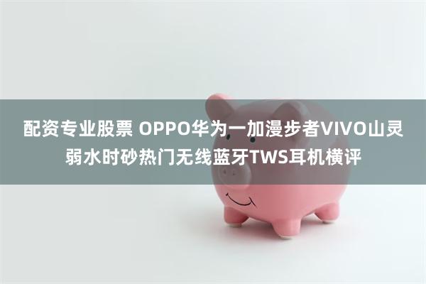 配资专业股票 OPPO华为一加漫步者VIVO山灵弱水时砂热门无线蓝牙TWS耳机横评