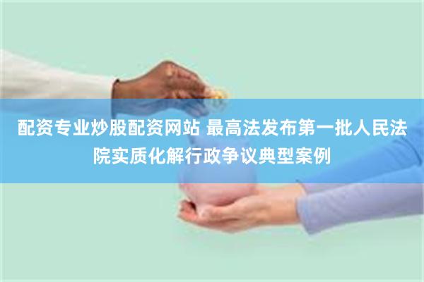 配资专业炒股配资网站 最高法发布第一批人民法院实质化解行政争