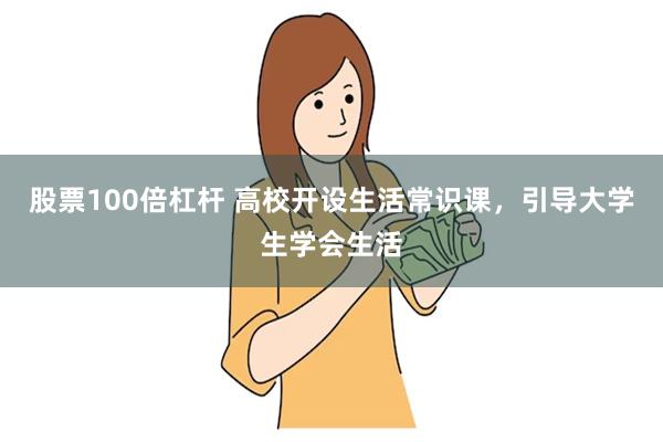 股票100倍杠杆 高校开设生活常识课，引导大学生学会生活