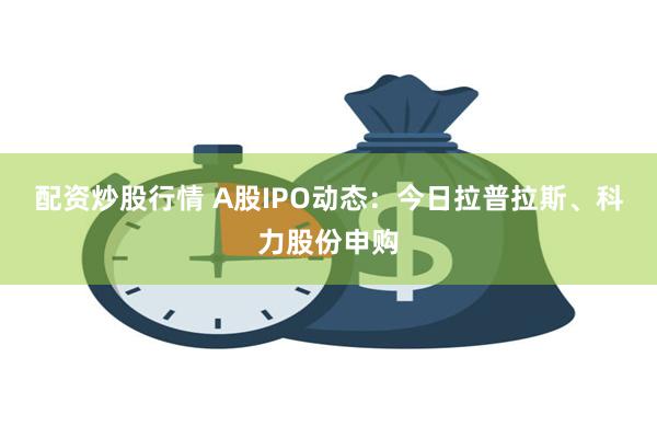 配资炒股行情 A股IPO动态：今日拉普拉斯、科力股份申购