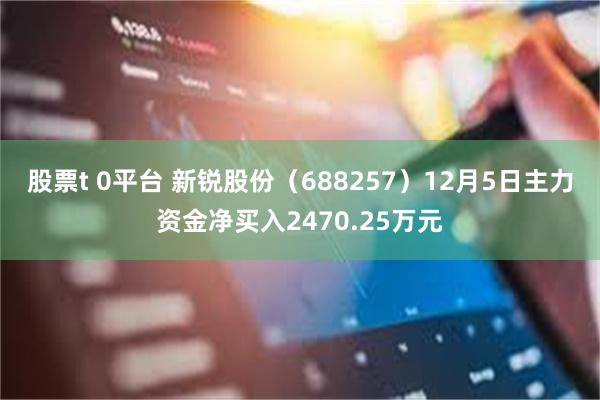 股票t 0平台 新锐股份（688257）12月5日主力资金净买入2470.25万元