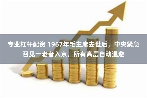 专业杠杆配资 1967年毛主席去世后，中央紧急召见一老者入京