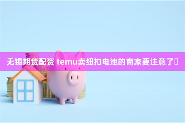 无锡期货配资 temu卖纽扣电池的商家要注意了️