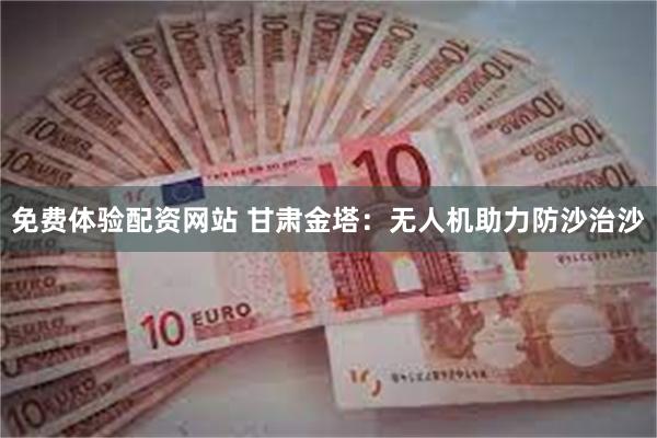 免费体验配资网站 甘肃金塔：无人机助力防沙治沙