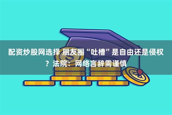 配资炒股网选择 朋友圈“吐槽”是自由还是侵权？法院：网络言辞