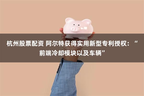 杭州股票配资 阿尔特获得实用新型专利授权：“前端冷却模块以及