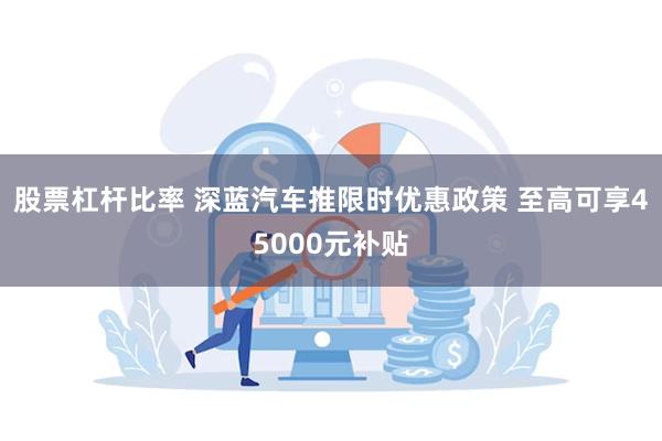 股票杠杆比率 深蓝汽车推限时优惠政策 至高可享45000元补