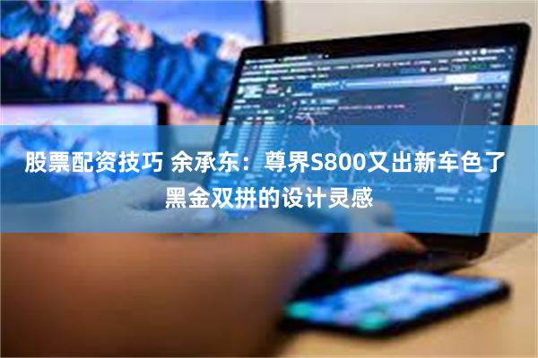 股票配资技巧 余承东：尊界S800又出新车色了 黑金双拼的设