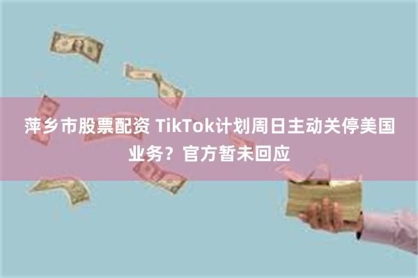 萍乡市股票配资 TikTok计划周日主动关停美国业务？官方暂