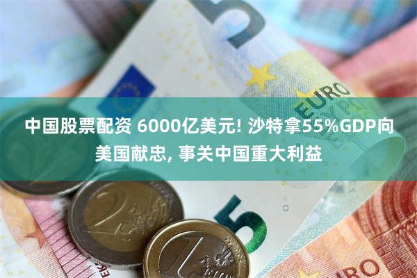 中国股票配资 6000亿美元! 沙特拿55%GDP向美国献忠