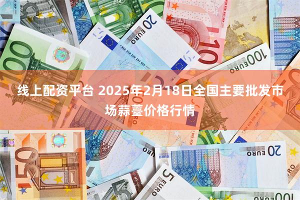 线上配资平台 2025年2月18日全国主要批发市场蒜薹价格行