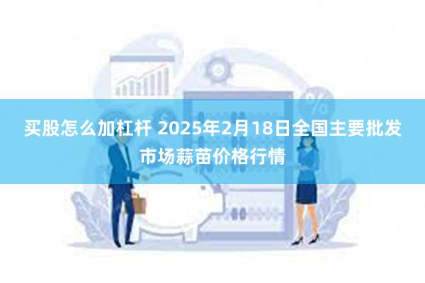 买股怎么加杠杆 2025年2月18日全国主要批发市场蒜苗价格