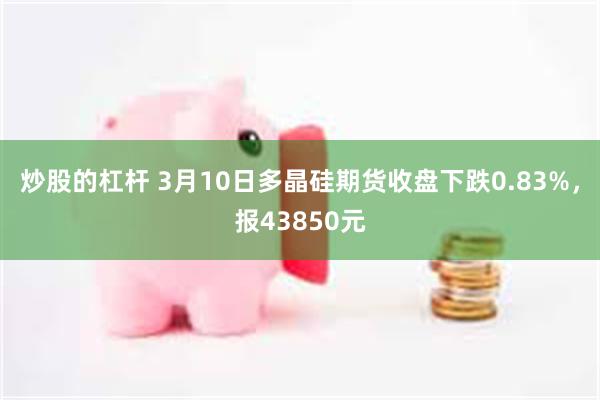 炒股的杠杆 3月10日多晶硅期货收盘下跌0.83%，报438