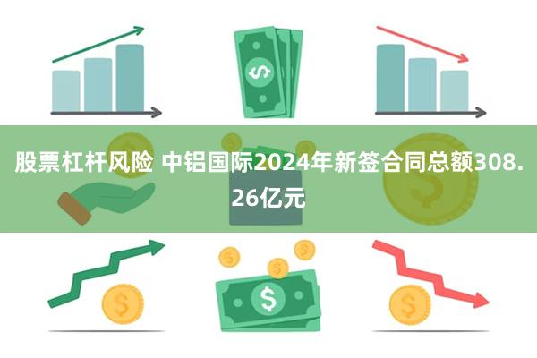 股票杠杆风险 中铝国际2024年新签合同总额308.26亿元