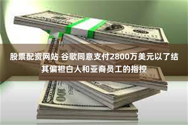 股票配资网站 谷歌同意支付2800万美元以了结其偏袒白人和亚