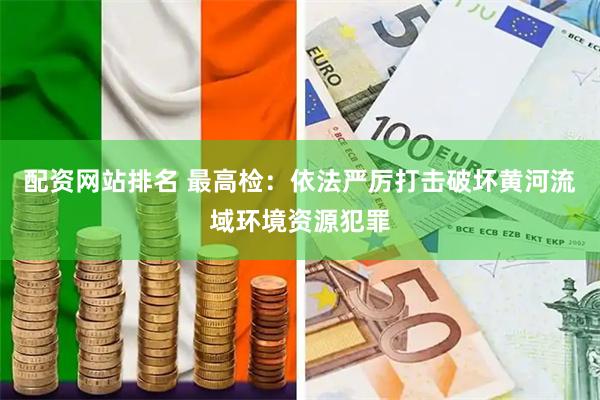 配资网站排名 最高检：依法严厉打击破坏黄河流域环境资源犯罪
